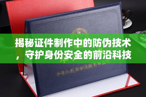 扎囊揭秘证件制作中的防伪技术，守护身份安全的前沿科技